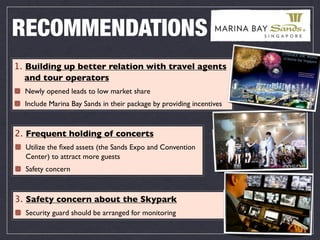 RECOMMENDATIONS
1. Building up better relation with travel agents
   and tour operators
  Newly opened leads to low market share
  Include Marina Bay Sands in their package by providing incentives



2. Frequent holding of concerts
  Utilize the ﬁxed assets (the Sands Expo and Convention
  Center) to attract more guests
  Safety concern



3. Safety concern about the Skypark
  Security guard should be arranged for monitoring
 