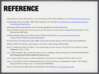 REFERENCE
Genting Malaysia | Resorts World Genting - City of Entertainment (2010). Retrieved March 21, 2011 from http://www.rwgenting.com/

Genting Outdoor Theme Park (2006 - 2008). Retrieved March 3, 2011 from http://www.planettravel.com.sg/tours/malaysia/genting/
     GentingOutdoorThemePark.htm

Grand Lisboa (2009). Retrieved March 24, 2011 from http://grandlisboa.com/en/home/index.html
Hassan, H. (2009). Ten Years After Asian Financial Crisis 1998: Tourism Growth in Malaysia. Integration & Dissemination, 451-56.
     Retrieved from EBSCOhost.

Introduction-Kuala Lumpur, Inyway. Retrieved from 14 March, 2010 from http://www.anyway.com.tw/InfoCity.aspx?
      ctt=&cty=87&ctl=336&keyword=&sid=2&uid=&type=

It's the end of an era for Stanley Ho's Lisboa. (2008). International Gaming & Wagering, 29(10), 8. Retrieved from EBSCOhost.

Klebanow (2006). The Challenges of Developing a Casino Resort. Indian Gaming, 2006 November

Kim S. S., Prideaux B. & Kim S. H. (2002). A Cross-Cultural Study on Casino Guests as Perceived by Casino Employees. Tourism
    Management. 23(5). 511-520.

Lee C. (2009, November). Take a Gamble-This Lunar New Year. 10 Magazine. Retrieved March 9, 2011 from the World Wide Web:
     http://10magazine.asia/963/take-a-gamble-this-lunar-new-year/

Lew G. brown, (1990) „Convenience in Services Marketing‟ Journal of Services Marketing, 1999, Vol. 4 Issue 1, p53-59

Lucas, A. F., & Tanford, S. (2010). Evaluating the Impact of a New Resort Amenity on Gaming Business Volumes. UNLV Gaming
     Research & Review Journal, 14(2), 1-13. Retrieved from EBSCOhost.

Macau Government Tourist Office (2010). Retrieved March 1,2011 from http://www.macautourism.gov.mo/
 