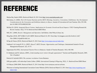 REFERENCE
Marina Bay Sands (2009). Retrieved March 24, 2011 from http://www.marinabaysands.com/
McCartney, G. (2008). The CAT (Casino Tourism) and the MICE (Meetings, Incentives, Conventions, Exhibitions): Key Development
    Considerations for the Convention and Exhibition Industry in Macao. Journal of Convention & Event Tourism, 9(4), 293-308.
    doi:10.1080/15470140802493380

McNeal, B. (2010). Integrated Resort Casinos: Implications for Economic Growth and Social Impacts. UNLV Gaming Research &
   Review Journal, 14(2), 75-76. Retrieved from EBSCOhost.

Mill, R.C. (2008). Resorts: Management and Operation. 2nd Edition. John Wiley & Sons, Inc.

Ming Bao (2010).      ‧                    . Retrieved March 24, 2011 from http://ol.mingpao.com/cfm/Archive1.cfm?
     File=20081114/prd01b/whb1.txt
M Spa & Fitness (2010). Retrieved March 23, 2011 from http://www.mspa.com.my/index.htm

Nadkarni S. & Leong M. W. A. (2007). Macao‟s MICE Dreams: Opportunities and Challenges. International Journal of Event
    Management Research. 3(2). 47-57.

Oppermann M.(1992). International Tourists Flows in Malaysia. Annals of Tourism Research. 19(3). 482-500.

R. Inbakaran and M. Jackson, (2005) „Understanding resort visitors through segmentation‟ Tourism and Hospitality Research, 2005,
      Vol. 6 Number1

Patricia B. Seybold (2001) The customer revolution, Crown Business

SJM goes public, will redevelop Casino Lisboa. (2008). International Gaming & Wagering, 29(2), 11. Retrieved from EBSCOhost.

UO Macau (2008-2009). Retrieved March 23, 2011 from http://www.uomacau.com/en-us/home

Welcome to Genting International Convention Centre Website (2010). Retrieved March 23, 2011 from http://mice.rwgenting.com/
    index1.htm
 