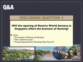 Q&A
          DISCUSSION QUESTION 1

  Will the opening of Resorts World Sentosa in
   Singapore affect the business of Genting?

   Hints:
   * The location of Santosa and Genting ?
   * Their catchment areas?
   * The growing potential of Southeast Asian Tourism?
 