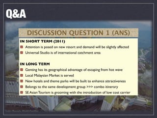 Q&A
      DISCUSSION QUESTION 1 (ANS)
  IN SHORT TERM (2011)
    Attention is posed on new resort and demand will be slightly affected
    Universal Studio is of international catchment area


  IN LONG TERM
    Genting has its geographical advantage of escaping from hot wave
    Local Malaysian Market is served
    New hotels and theme parks will be built to enhance attractiveness
    Belongs to the same development group >>> combo itinerary
    SE Asian Tourism is grooming with the introduction of low cost carrier
 