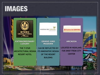 IMAGES



   EXTRAORDINARY           GRAND AND                ARCADIA
       LUXURY               MODERN

       THE 7-STAR       CAN BE REFLECTED BY    LOCATED IN HIGHLAND,
  ARCHITECTURAL DESIGN ITS INNOVATIVE DESIGN   FAR AWAY FROM CITY
     RESORT HOTEL          OF THE RESORT             CENTER
                              BUILDING
 