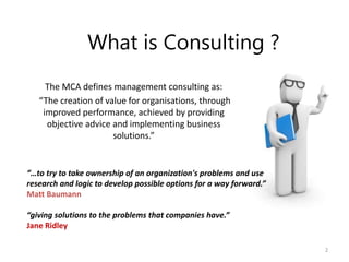 What is Consulting ?
The MCA defines management consulting as:
“The creation of value for organisations, through
improved performance, achieved by providing
objective advice and implementing business
solutions.”
2
“…to try to take ownership of an organization's problems and use
research and logic to develop possible options for a way forward.”
Matt Baumann
“giving solutions to the problems that companies have.”
Jane Ridley
 