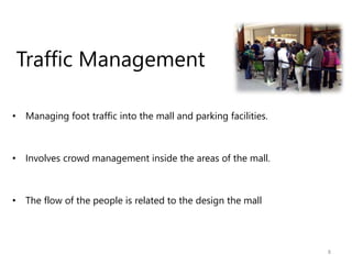Traffic Management
• Managing foot traffic into the mall and parking facilities.
• Involves crowd management inside the areas of the mall.
• The flow of the people is related to the design the mall
8
 