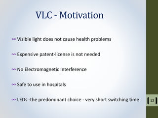 VLC - Motivation
∞ Visible light does not cause health problems
∞ Expensive patent-license is not needed
∞ No Electromagnetic Interference
∞ Safe to use in hospitals
∞ LEDs -the predominant choice - very short switching time 12
 