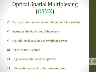 Optical Spatial Multiplexing
(OSMX)
 Each spatial channel carries independent information
 Increases the data rate of the system
 No additional cost on bandwidth or power
 Bit Error Rate is more
 Higher computational complexity
 Inter-antenna synchronization is required
16
 
