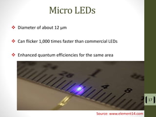 Micro LEDs
 Diameter of about 12 µm
 Can flicker 1,000 times faster than commercial LEDs
 Enhanced quantum efficiencies for the same area
17
Source: www.element14.com
 