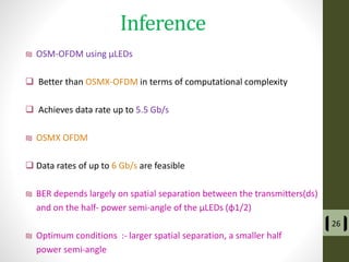 Inference
₪ OSM-OFDM using µLEDs
 Better than OSMX-OFDM in terms of computational complexity
 Achieves data rate up to 5.5 Gb/s
₪ OSMX OFDM
 Data rates of up to 6 Gb/s are feasible
₪ BER depends largely on spatial separation between the transmitters(ds)
and on the half- power semi-angle of the µLEDs (φ1/2)
₪ Optimum conditions :- larger spatial separation, a smaller half
power semi-angle
26
 