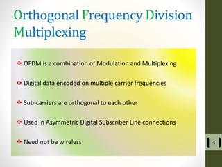Orthogonal Frequency Division
Multiplexing
 OFDM is a combination of Modulation and Multiplexing
 Digital data encoded on multiple carrier frequencies
 Sub-carriers are orthogonal to each other
 Used in Asymmetric Digital Subscriber Line connections
 Need not be wireless 4
 