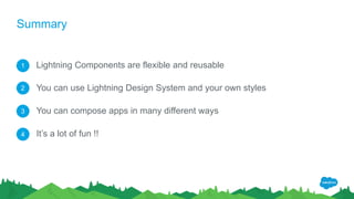 Summary
Lightning Components are flexible and reusable
You can use Lightning Design System and your own styles
You can compose apps in many different ways
It’s a lot of fun !!
1
2
3
4
 