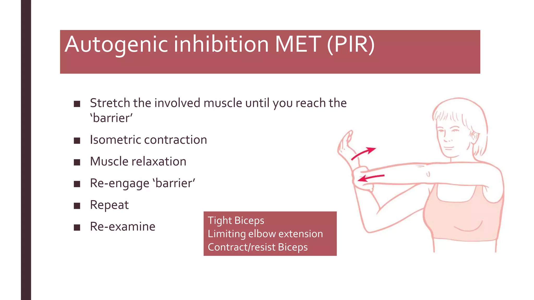 Autogenic inhibition MET (PIR)
■ Stretch the involved muscle until you reach the
‘barrier’
■ Isometric contraction
■ Muscle relaxation
■ Re-engage ‘barrier’
■ Repeat
■ Re-examine
Tight Biceps
Limiting elbow extension
Contract/resist Biceps
 