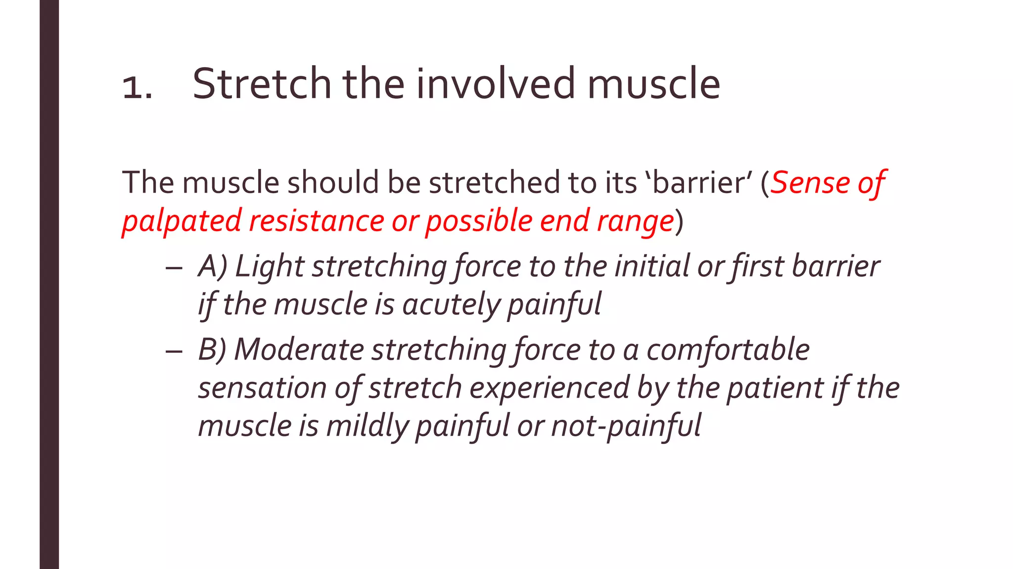 1. Stretch the involved muscle
The muscle should be stretched to its ‘barrier’ (Sense of
palpated resistance or possible end range)
– A) Light stretching force to the initial or first barrier
if the muscle is acutely painful
– B) Moderate stretching force to a comfortable
sensation of stretch experienced by the patient if the
muscle is mildly painful or not-painful
 