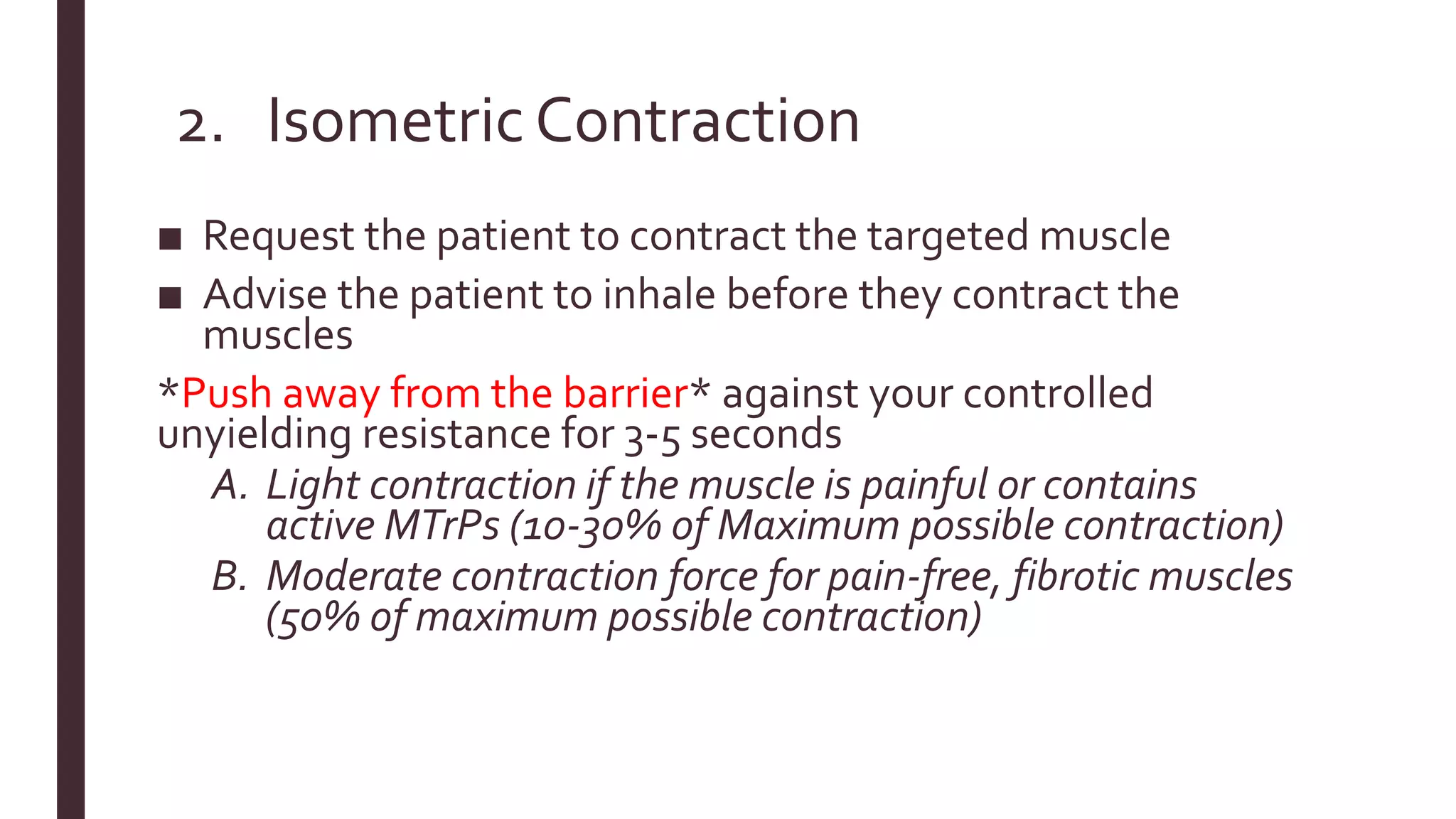 2. Isometric Contraction
■ Request the patient to contract the targeted muscle
■ Advise the patient to inhale before they contract the
muscles
*Push away from the barrier* against your controlled
unyielding resistance for 3-5 seconds
A. Light contraction if the muscle is painful or contains
active MTrPs (10-30% of Maximum possible contraction)
B. Moderate contraction force for pain-free, fibrotic muscles
(50% of maximum possible contraction)
 