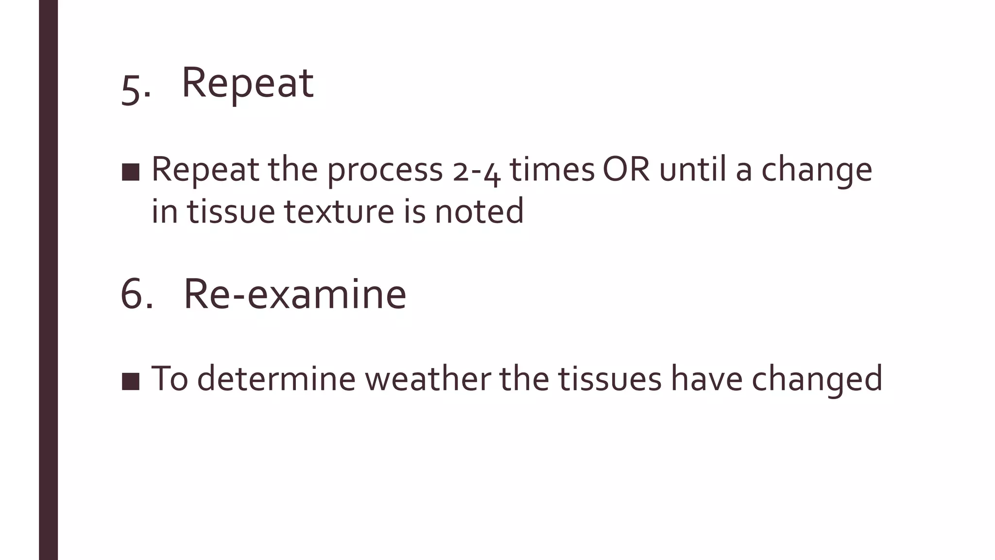 5. Repeat
■ Repeat the process 2-4 times OR until a change
in tissue texture is noted
6. Re-examine
■ To determine weather the tissues have changed
 