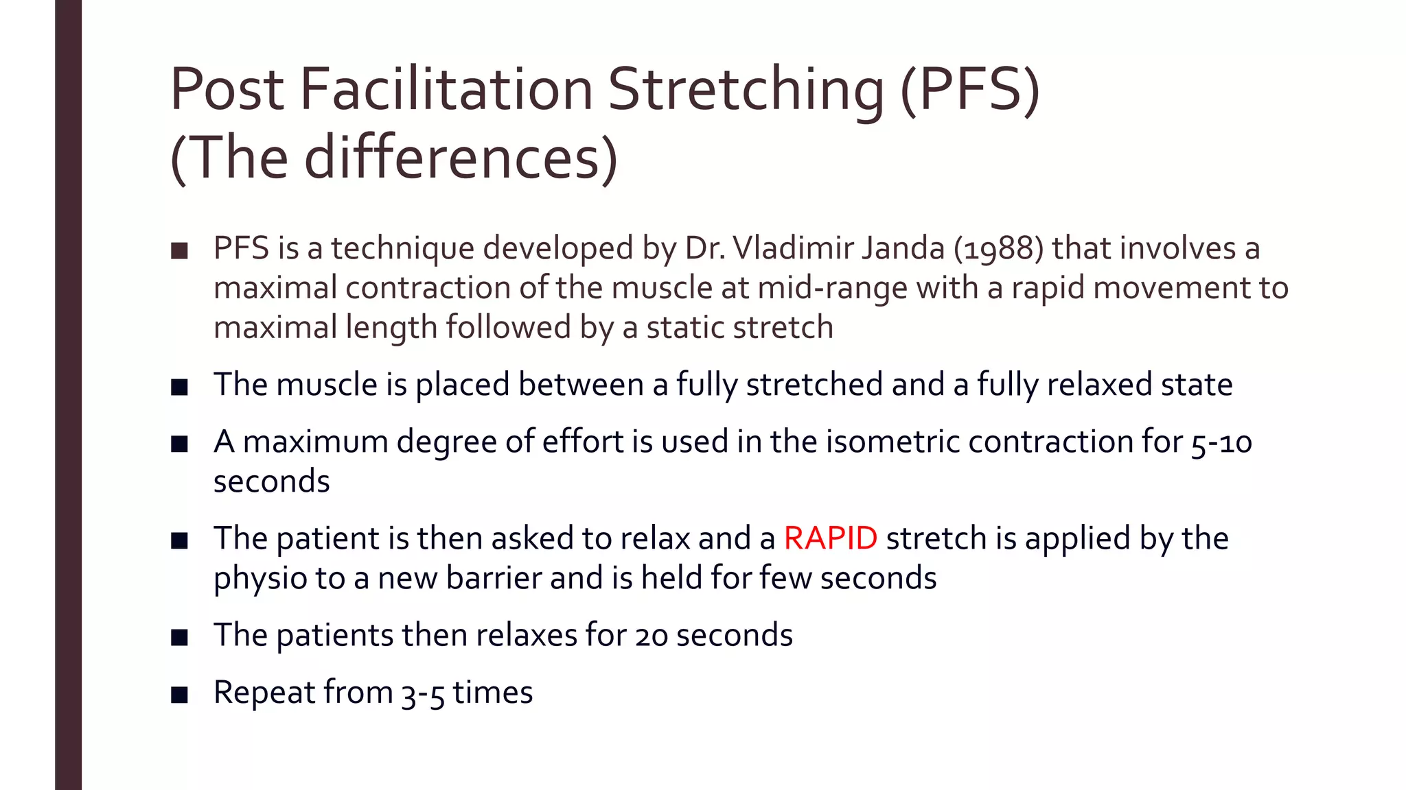 Post Facilitation Stretching (PFS)
(The differences)
■ PFS is a technique developed by Dr.Vladimir Janda (1988) that involves a
maximal contraction of the muscle at mid-range with a rapid movement to
maximal length followed by a static stretch
■ The muscle is placed between a fully stretched and a fully relaxed state
■ A maximum degree of effort is used in the isometric contraction for 5-10
seconds
■ The patient is then asked to relax and a RAPID stretch is applied by the
physio to a new barrier and is held for few seconds
■ The patients then relaxes for 20 seconds
■ Repeat from 3-5 times
 