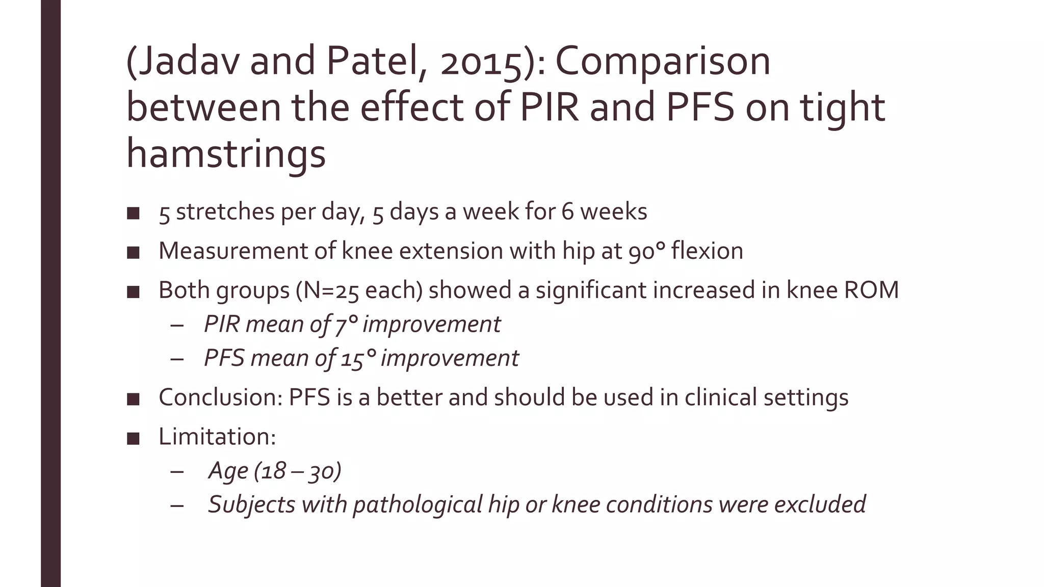 (Jadav and Patel, 2015): Comparison
between the effect of PIR and PFS on tight
hamstrings
■ 5 stretches per day, 5 days a week for 6 weeks
■ Measurement of knee extension with hip at 90° flexion
■ Both groups (N=25 each) showed a significant increased in knee ROM
– PIR mean of 7° improvement
– PFS mean of 15° improvement
■ Conclusion: PFS is a better and should be used in clinical settings
■ Limitation:
– Age (18 – 30)
– Subjects with pathological hip or knee conditions were excluded
 