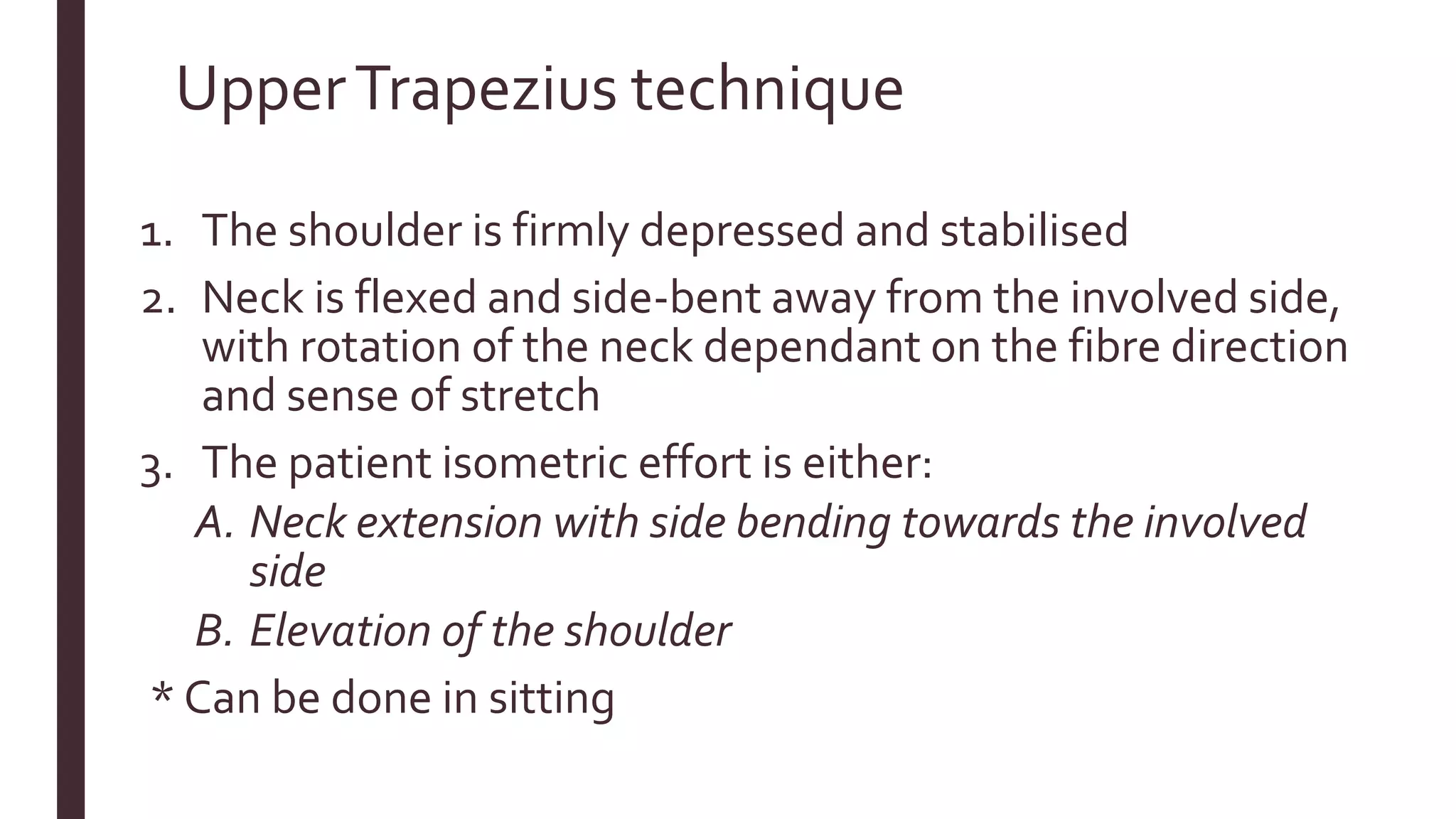 UpperTrapezius technique
1. The shoulder is firmly depressed and stabilised
2. Neck is flexed and side-bent away from the involved side,
with rotation of the neck dependant on the fibre direction
and sense of stretch
3. The patient isometric effort is either:
A. Neck extension with side bending towards the involved
side
B. Elevation of the shoulder
* Can be done in sitting
 