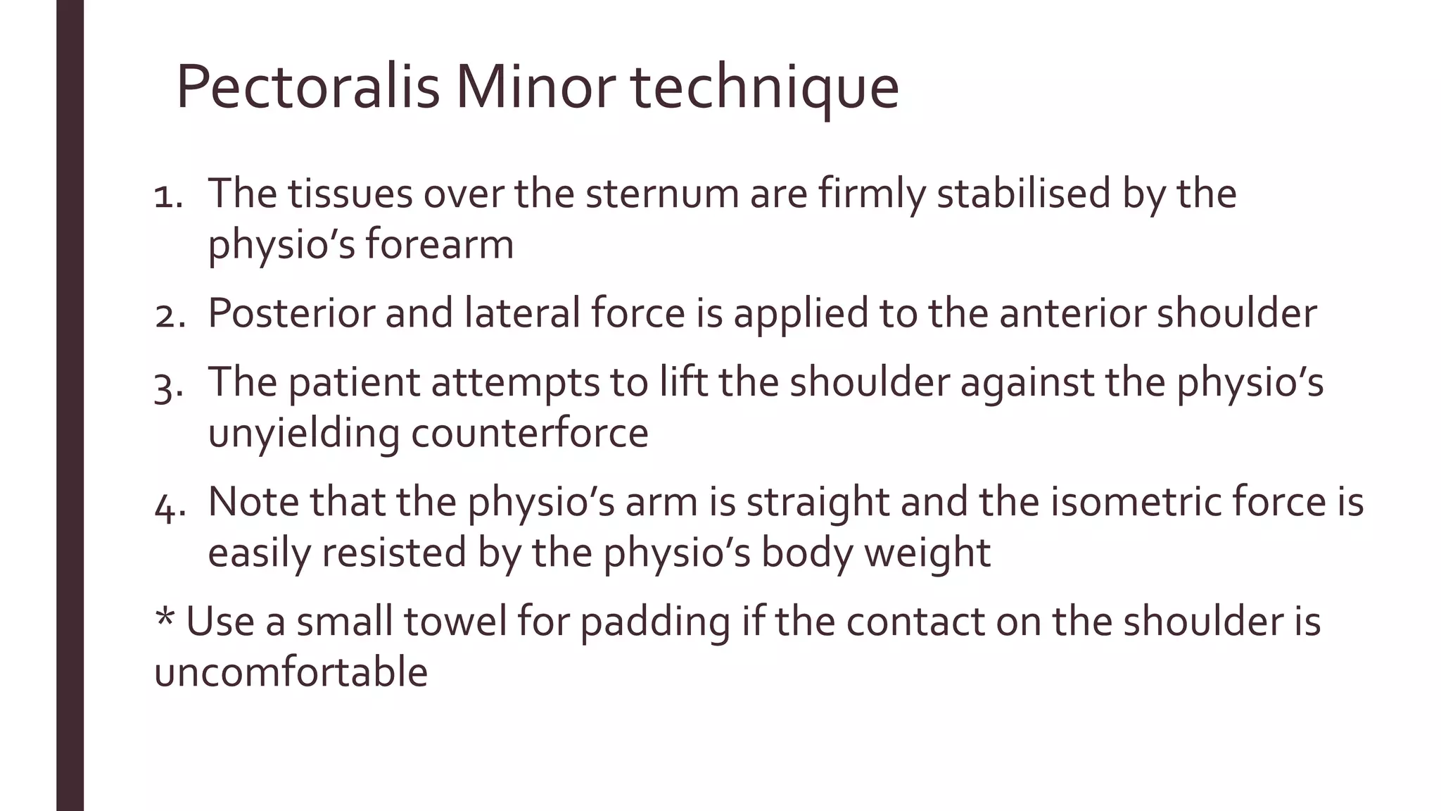 Pectoralis Minor technique
1. The tissues over the sternum are firmly stabilised by the
physio’s forearm
2. Posterior and lateral force is applied to the anterior shoulder
3. The patient attempts to lift the shoulder against the physio’s
unyielding counterforce
4. Note that the physio’s arm is straight and the isometric force is
easily resisted by the physio’s body weight
* Use a small towel for padding if the contact on the shoulder is
uncomfortable
 