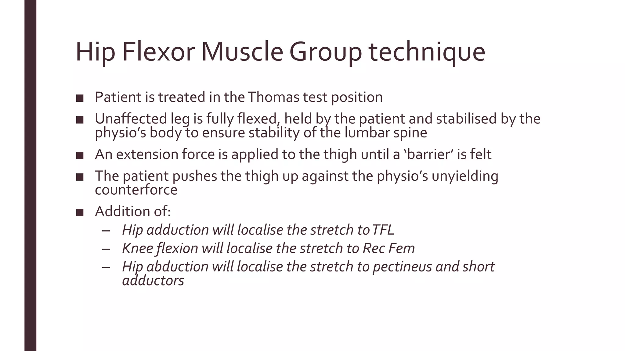 Hip Flexor Muscle Group technique
■ Patient is treated in theThomas test position
■ Unaffected leg is fully flexed, held by the patient and stabilised by the
physio’s body to ensure stability of the lumbar spine
■ An extension force is applied to the thigh until a ‘barrier’ is felt
■ The patient pushes the thigh up against the physio’s unyielding
counterforce
■ Addition of:
– Hip adduction will localise the stretch toTFL
– Knee flexion will localise the stretch to Rec Fem
– Hip abduction will localise the stretch to pectineus and short
adductors
 