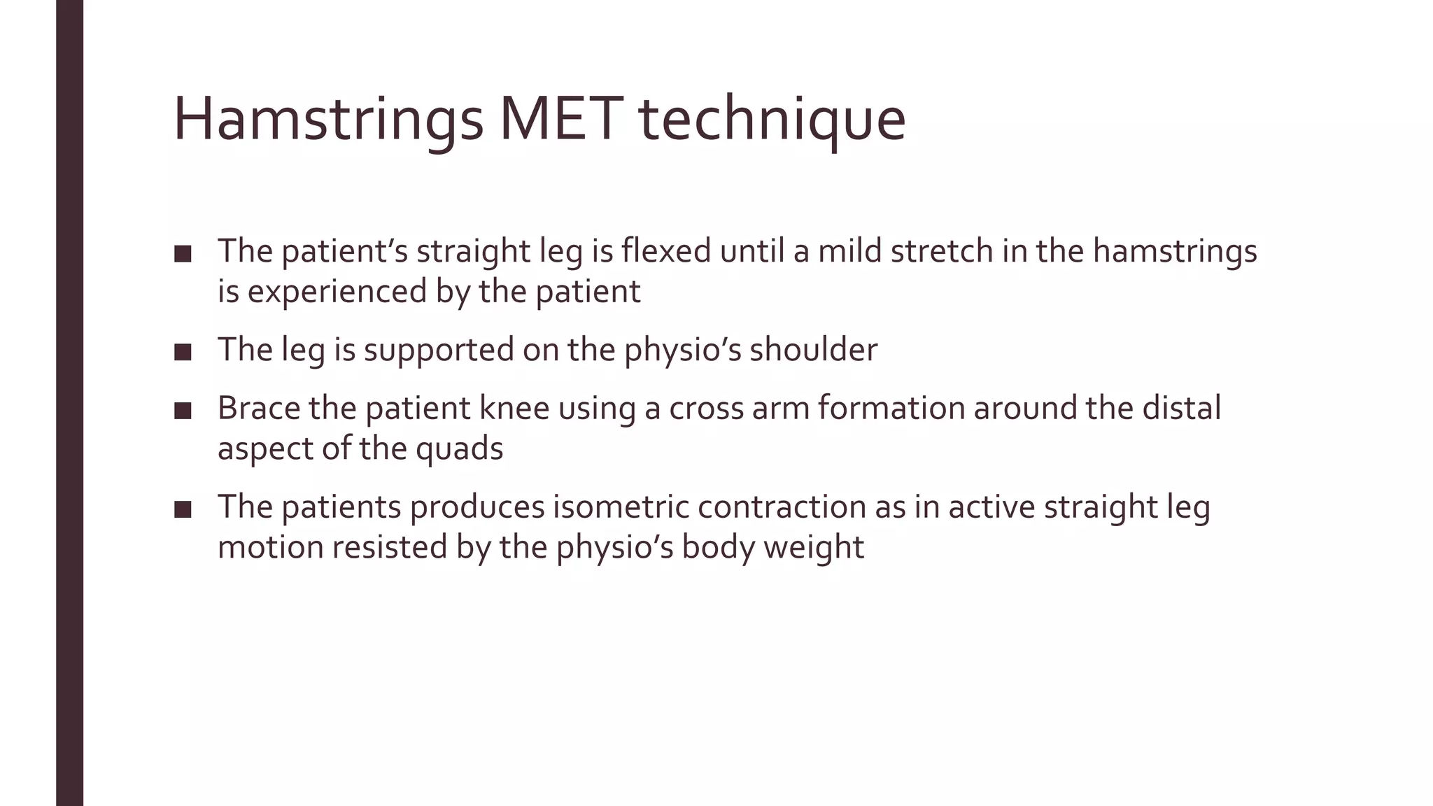Hamstrings MET technique
■ The patient’s straight leg is flexed until a mild stretch in the hamstrings
is experienced by the patient
■ The leg is supported on the physio’s shoulder
■ Brace the patient knee using a cross arm formation around the distal
aspect of the quads
■ The patients produces isometric contraction as in active straight leg
motion resisted by the physio’s body weight
 