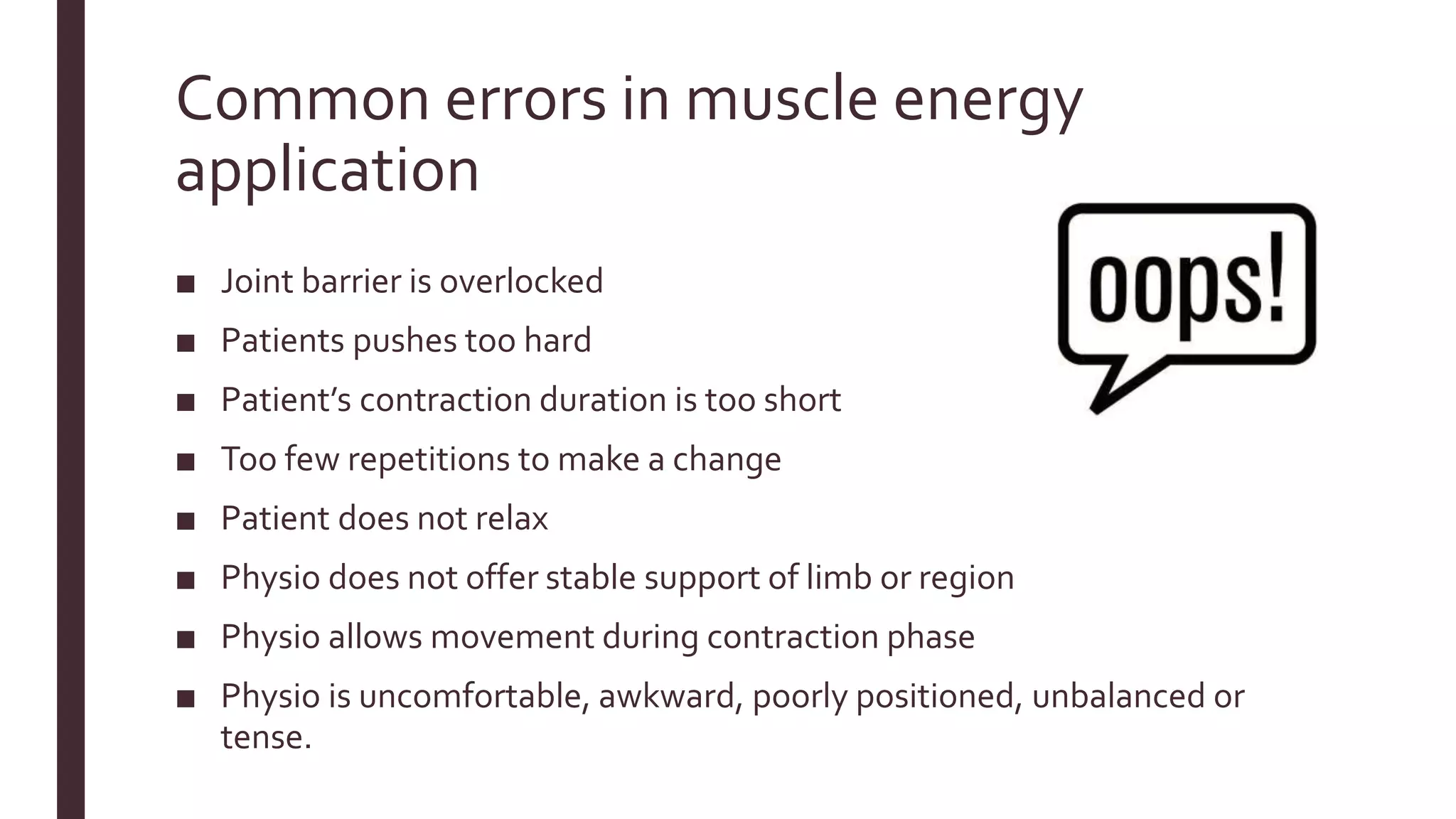 Common errors in muscle energy
application
■ Joint barrier is overlocked
■ Patients pushes too hard
■ Patient’s contraction duration is too short
■ Too few repetitions to make a change
■ Patient does not relax
■ Physio does not offer stable support of limb or region
■ Physio allows movement during contraction phase
■ Physio is uncomfortable, awkward, poorly positioned, unbalanced or
tense.
 