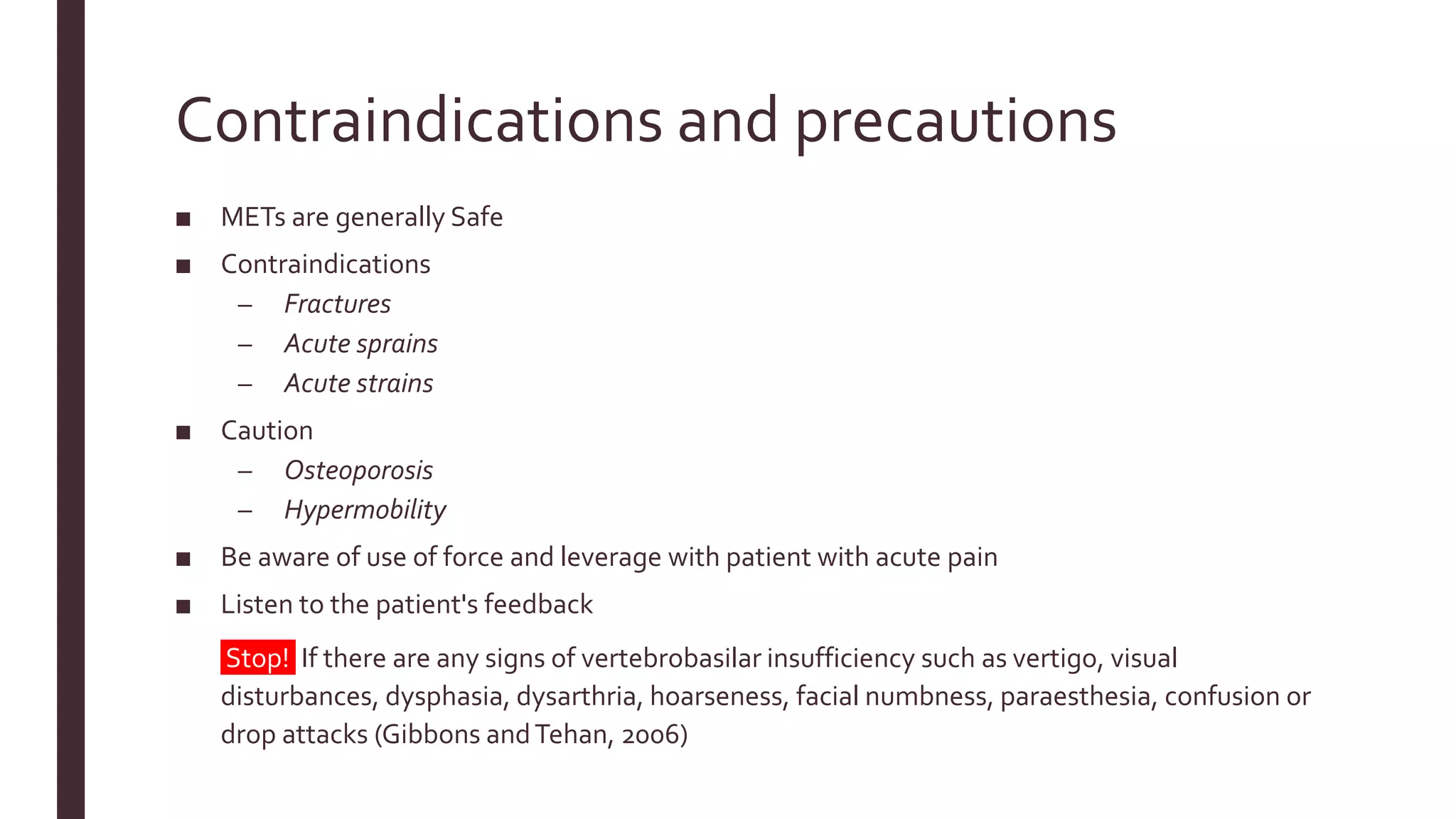 Contraindications and precautions
■ METs are generally Safe
■ Contraindications
– Fractures
– Acute sprains
– Acute strains
■ Caution
– Osteoporosis
– Hypermobility
■ Be aware of use of force and leverage with patient with acute pain
■ Listen to the patient's feedback
■ Stop! If there are any signs of vertebrobasilar insufficiency such as vertigo, visual
disturbances, dysphasia, dysarthria, hoarseness, facial numbness, paraesthesia, confusion or
drop attacks (Gibbons andTehan, 2006)
 