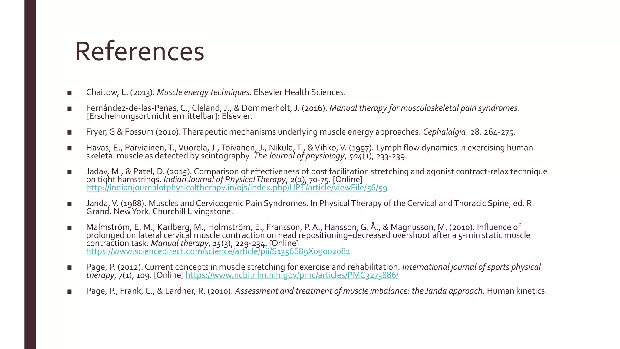 References
■ Chaitow, L. (2013). Muscle energy techniques. Elsevier Health Sciences.
■ Fernández-de-las-Peñas,C., Cleland, J., & Dommerholt, J. (2016). Manual therapy for musculoskeletal pain syndromes.
[Erscheinungsort nicht ermittelbar]: Elsevier.
■ Fryer, G & Fossum (2010).Therapeutic mechanisms underlying muscle energy approaches. Cephalalgia. 28. 264-275.
■ Havas, E., Parviainen,T.,Vuorela, J.,Toivanen, J., Nikula,T., &Vihko,V. (1997). Lymph flow dynamics in exercising human
skeletal muscle as detected by scintography. TheJournal of physiology, 504(1), 233-239.
■ Jadav, M., & Patel, D. (2015). Comparison of effectiveness of post facilitation stretching and agonist contract-relax technique
on tight hamstrings. IndianJournal of PhysicalTherapy, 2(2), 70-75. [Online]
http://indianjournalofphysicaltherapy.in/ojs/index.php/IJPT/article/viewFile/56/59
■ Janda,V. (1988). Muscles and Cervicogenic Pain Syndromes. In PhysicalTherapy of theCervical andThoracic Spine, ed. R.
Grand. NewYork: Churchill Livingstone.
■ Malmström, E. M., Karlberg, M., Holmström, E., Fransson, P.A., Hansson, G. Å., & Magnusson, M. (2010). Influence of
prolonged unilateral cervical muscle contraction on head repositioning–decreased overshoot after a 5-min static muscle
contraction task. Manual therapy, 15(3), 229-234. [Online]
https://www.sciencedirect.com/science/article/pii/S1356689X09002082
■ Page, P. (2012). Current concepts in muscle stretching for exercise and rehabilitation. International journal of sports physical
therapy, 7(1), 109. [Online] https://www.ncbi.nlm.nih.gov/pmc/articles/PMC3273886/
■ Page, P., Frank, C., & Lardner, R. (2010). Assessment and treatment of muscle imbalance: the Janda approach. Human kinetics.
 