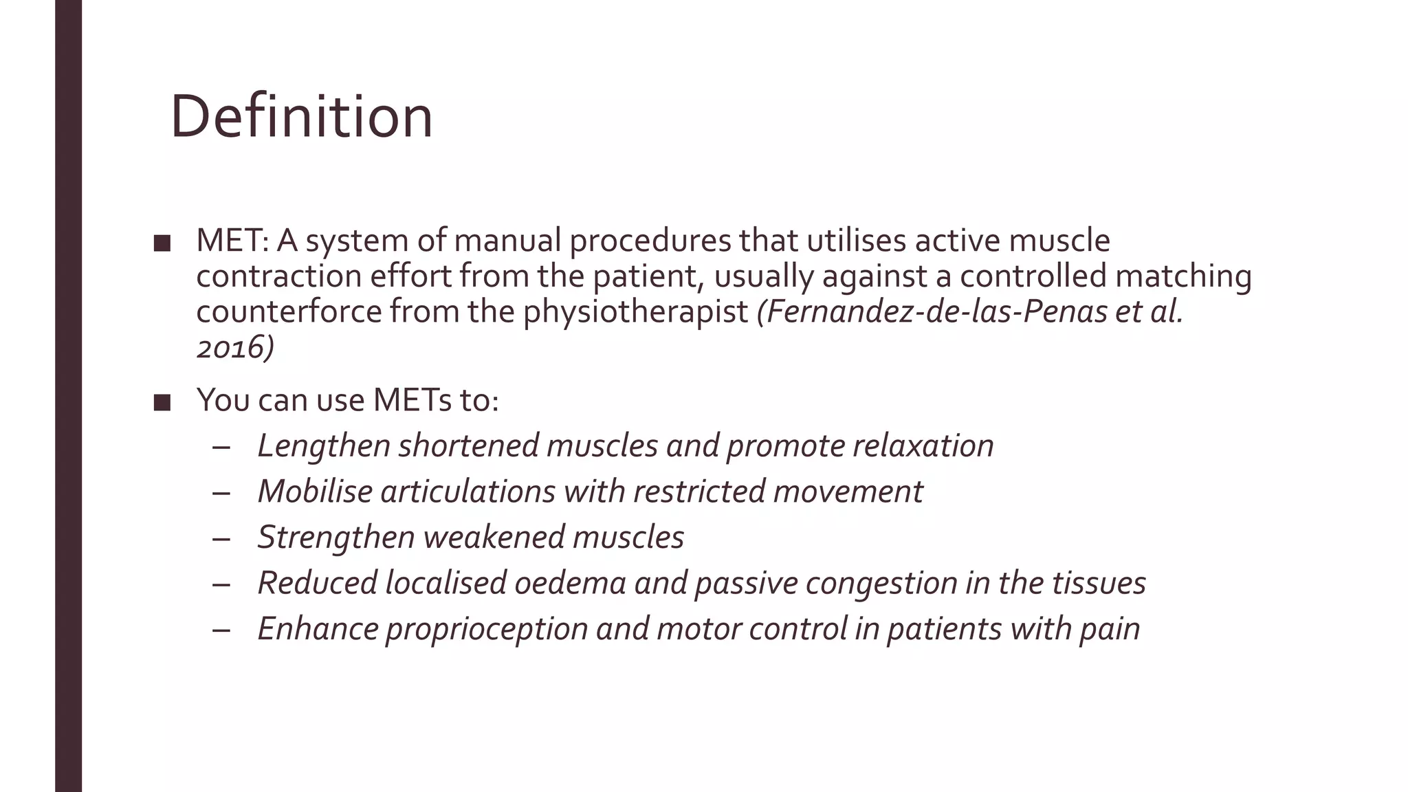 Definition
■ MET: A system of manual procedures that utilises active muscle
contraction effort from the patient, usually against a controlled matching
counterforce from the physiotherapist (Fernandez-de-las-Penas et al.
2016)
■ You can use METs to:
– Lengthen shortened muscles and promote relaxation
– Mobilise articulations with restricted movement
– Strengthen weakened muscles
– Reduced localised oedema and passive congestion in the tissues
– Enhance proprioception and motor control in patients with pain
 