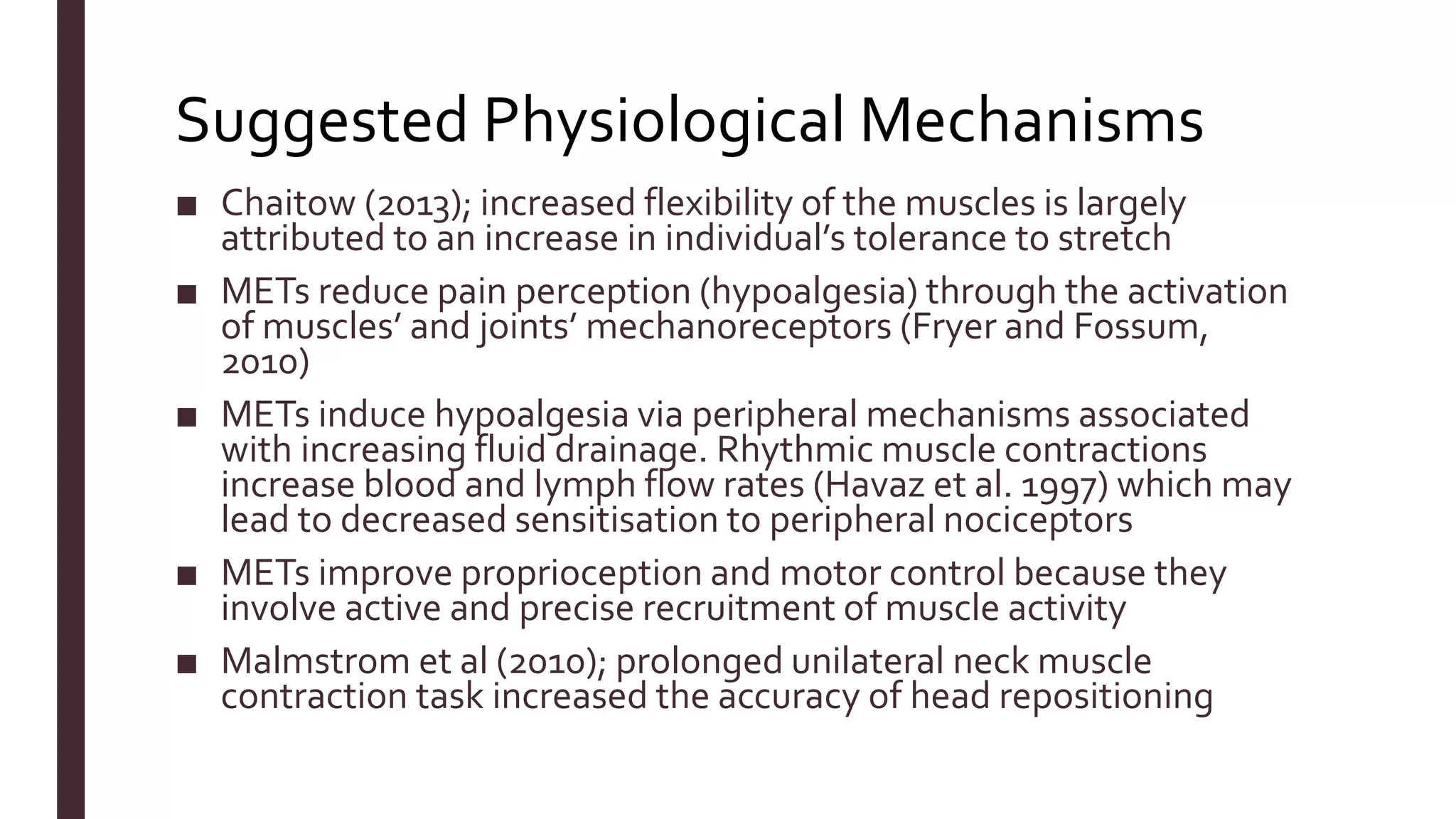 Suggested Physiological Mechanisms
■ Chaitow (2013); increased flexibility of the muscles is largely
attributed to an increase in individual’s tolerance to stretch
■ METs reduce pain perception (hypoalgesia) through the activation
of muscles’ and joints’ mechanoreceptors (Fryer and Fossum,
2010)
■ METs induce hypoalgesia via peripheral mechanisms associated
with increasing fluid drainage. Rhythmic muscle contractions
increase blood and lymph flow rates (Havaz et al. 1997) which may
lead to decreased sensitisation to peripheral nociceptors
■ METs improve proprioception and motor control because they
involve active and precise recruitment of muscle activity
■ Malmstrom et al (2010); prolonged unilateral neck muscle
contraction task increased the accuracy of head repositioning
 