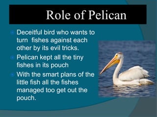 Role of Pelican
 Deceitful bird who wants to
turn fishes against each
other by its evil tricks.
 Pelican kept all the tiny
fishes in its pouch
 With the smart plans of the
little fish all the fishes
managed too get out the
pouch.
 