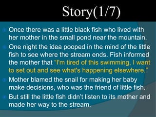 Story(1/7)
 Once there was a little black fish who lived with
her mother in the small pond near the mountain.
 One night the idea pooped in the mind of the little
fish to see where the stream ends. Fish informed
the mother that “I'm tired of this swimming, I want
to set out and see what's happening elsewhere.”
 Mother blamed the snail for making her baby
make decisions, who was the friend of little fish.
 But still the little fish didn’t listen to its mother and
made her way to the stream.
 