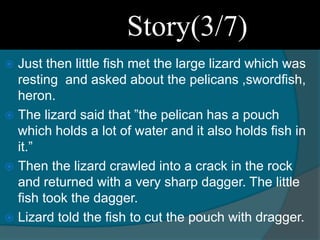  Just then little fish met the large lizard which was
resting and asked about the pelicans ,swordfish,
heron.
 The lizard said that ”the pelican has a pouch
which holds a lot of water and it also holds fish in
it.”
 Then the lizard crawled into a crack in the rock
and returned with a very sharp dagger. The little
fish took the dagger.
 Lizard told the fish to cut the pouch with dragger.
Story(3/7)
 