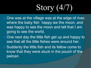  One was at the village was at the edge of river,
where the baby fish happy aw the moon, and
was happy to see the moon and tell that I am
going to see the world.
 One next day the little fish get up and happy to
see that all the little fishes were around her.
 Suddenly the little fish and its fellow come to
know that they were stuck in the pouch of the
peilcan
Story (4/7)
 