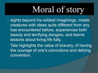 Moral of story
 sights beyond his wildest imaginings, meets
creatures with ideas quite different from any
has encountered before, experiences both
beauty and terrifying dangers, and learns
lessons about living life fully.
 Tale highlights the value of bravery, of having
the courage of one’s convictions and defying
convention.
 