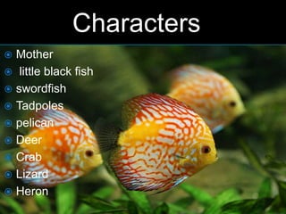 Characters
 Mother
 little black fish
 swordfish
 Tadpoles
 pelican
 Deer
 Crab
 Lizard
 Heron
 