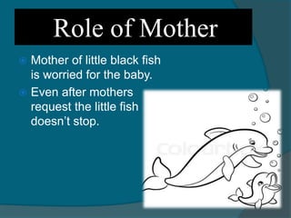 Role of Mother
 Mother of little black fish
is worried for the baby.
 Even after mothers
request the little fish
doesn’t stop.
 
