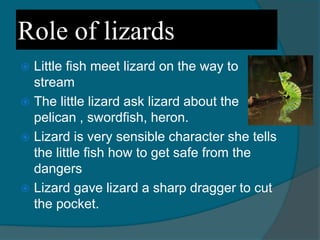 Role of lizards
 Little fish meet lizard on the way to
stream
 The little lizard ask lizard about the
pelican , swordfish, heron.
 Lizard is very sensible character she tells
the little fish how to get safe from the
dangers
 Lizard gave lizard a sharp dragger to cut
the pocket.
 