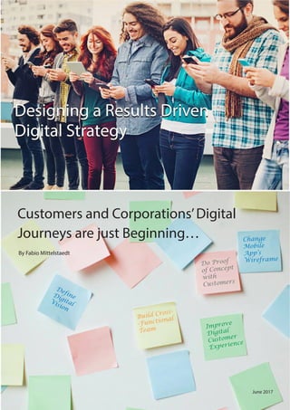 Customers and Corporations’Digital
Journeys are just Beginning…
Designing a Results Driven
Digital Strategy
By Fabio Mittelstaedt
June 2017
DefineDigitalVision
Change
Mobile
App’s
Wireframe
Build Cross-
-Functional
Team Improve
Digital
Customer
Experience
Do Proof
of Concept
with
Customers
Designing a Results Driven
Digital Strategy
 