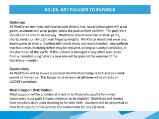 HONORED
GUESTS
Uniforms
All Workforce members will receive polo shirt(s), hat, lanyard (managers will wear
green, assistants will wear purple) and a hip pack as their uniform. The polo shirt
should not be altered in any way. Workforce should wear tan or khaki pants,
shorts, skorts, or skirts (at least fingertip length). Workforce should not wear any
denim pants or shorts. Comfortable tennis shoes are recommended. Any uniform
that has a manufacturing defect may be replaced, as long as supply is available, at
the discretion of the VWM. If the uniform is damaged in any other way, aside
from a manufacturing defect, a new one will be given at the expense of the
Workforce member.
Credentials
All Workforce will be issued a personal identification badge which acts as a work
permit at the venue. This badge must be worn at all times while on duty on
LA2015’s premises.
Meal Coupon Distribution
Meal coupons will be provided at check-in to those who qualify for a meal
(volunteers must work 5 hours minimum to be eligible). Workforce will receive
their vouchers daily upon checking in for their shift. Vouchers will be presented at
their HUB specific lunch location and redeemable for one (1) meal.
ROLES: KEY POLICIES TO ENFORCE
 
