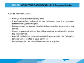 HONORED
GUESTS
ROLES: WORKFORCE ASSISTANT- UCLA Baggage Handler
POLICIES AND PROCEDURES
• NO bags are allowed into dining halls.
• If a delegate refuses to leave their bag, they must return it to their room
before entering the dining hall.
• Delegates must be wearing their LA2015 credential to use the bag check
service.
• Groups or guests other than Special Olympics are not allowed to use the
bag check service.
• Bags left behind after the meal period will be returned to the Delegation
Services Center located in Covel Common.
• Do not leave the check-in table unattended at any time
 