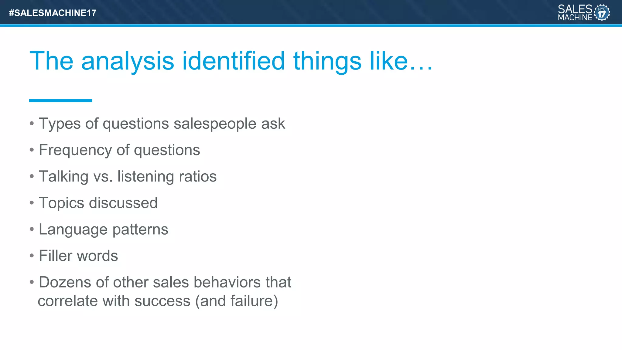 #SALESMACHINE17
The analysis identified things like…
• Types of questions salespeople ask
• Frequency of questions
• Talking vs. listening ratios
• Topics discussed
• Language patterns
• Filler words
• Dozens of other sales behaviors that
correlate with success (and failure)
 