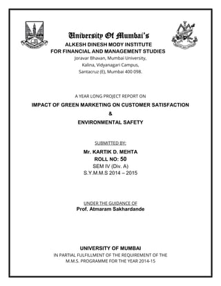 University Of Mumbai’s
ALKESH DINESH MODY INSTITUTE
FOR FINANCIAL AND MANAGEMENT STUDIES
Joravar Bhavan, Mumbai University,
Kalina, Vidyanagari Campus,
Santacruz (E), Mumbai 400 098.
A YEAR LONG PROJECT REPORT ON
IMPACT OF GREEN MARKETING ON CUSTOMER SATISFACTION
&
ENVIRONMENTAL SAFETY
SUBMITTED BY:
Mr. KARTIK D. MEHTA
ROLL NO: 50
SEM IV (Div. A)
S.Y.M.M.S 2014 – 2015
UNDER THE GUIDANCE OF
Prof. Atmaram Sakhardande
UNIVERSITY OF MUMBAI
IN PARTIAL FULFILLMENT OF THE REQUIREMENT OF THE
M.M.S. PROGRAMME FOR THE YEAR 2014-15
 