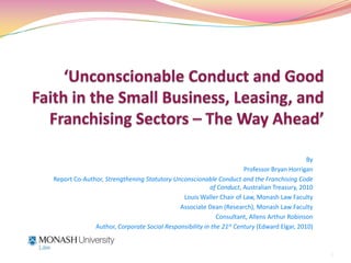 ‘Unconscionable Conduct and Good Faith in the Small Business, Leasing, and Franchising Sectors – The Way Ahead’ By Professor Bryan Horrigan Report Co-Author, Strengthening Statutory Unconscionable Conduct and the Franchising Code of Conduct, Australian Treasury, 2010 Louis Waller Chair of Law, Monash Law Faculty Associate Dean (Research), Monash Law Faculty Consultant, Allens Arthur Robinson Author, Corporate Social Responsibility in the 21st Century (Edward Elgar, 2010) 1 