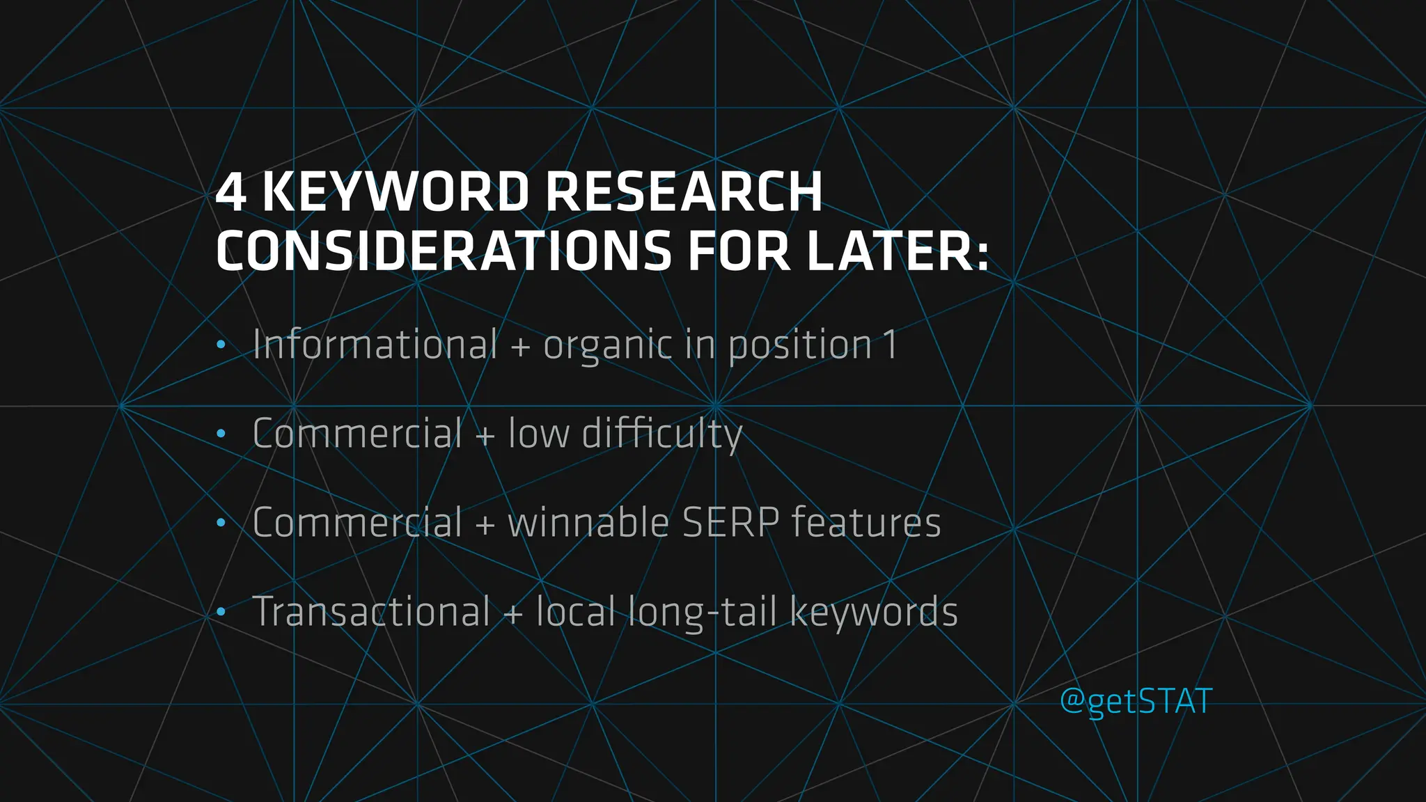 @getSTAT
4 KEYWORD RESEARCH
CONSIDERATIONS FOR LATER:
• Informational + organic in position 1
• Commercial + low di
ffi
culty
• Commercial + winnable SERP features
• Transactional + local long-tail keywords
 