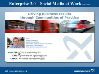 Enterprise 2.0 – Social Media at Work       12-03-2012




         Driving Business results
     through Communities of Practice




        By:
        Ole Kristensen
        Lead Consultant
        IT Global Collaboration Solutions
        Grundfos Holding A/S
        http://www.grundfos.com
 