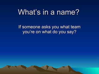 What’s in a name? If someone asks you what team you’re on what do you say? 