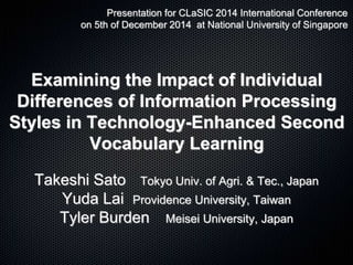 Examining the Impact of Individual
Differences of Information Processing
Styles in Technology-Enhanced Second
Vocabulary Learning
Takeshi Sato Tokyo Univ. of Agri. & Tec., Japan
Yuda Lai Providence University, Taiwan
Tyler Burden Meisei University, Japan
Presentation for CLaSIC 2014 International Conference
on 5th of December 2014 at National University of Singapore
 