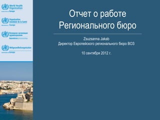 Отчет о работе
Регионального бюро
              Zsuzsanna Jakab
Директор Европейского регионального бюро ВОЗ

             10 сентября 2012 г.
 