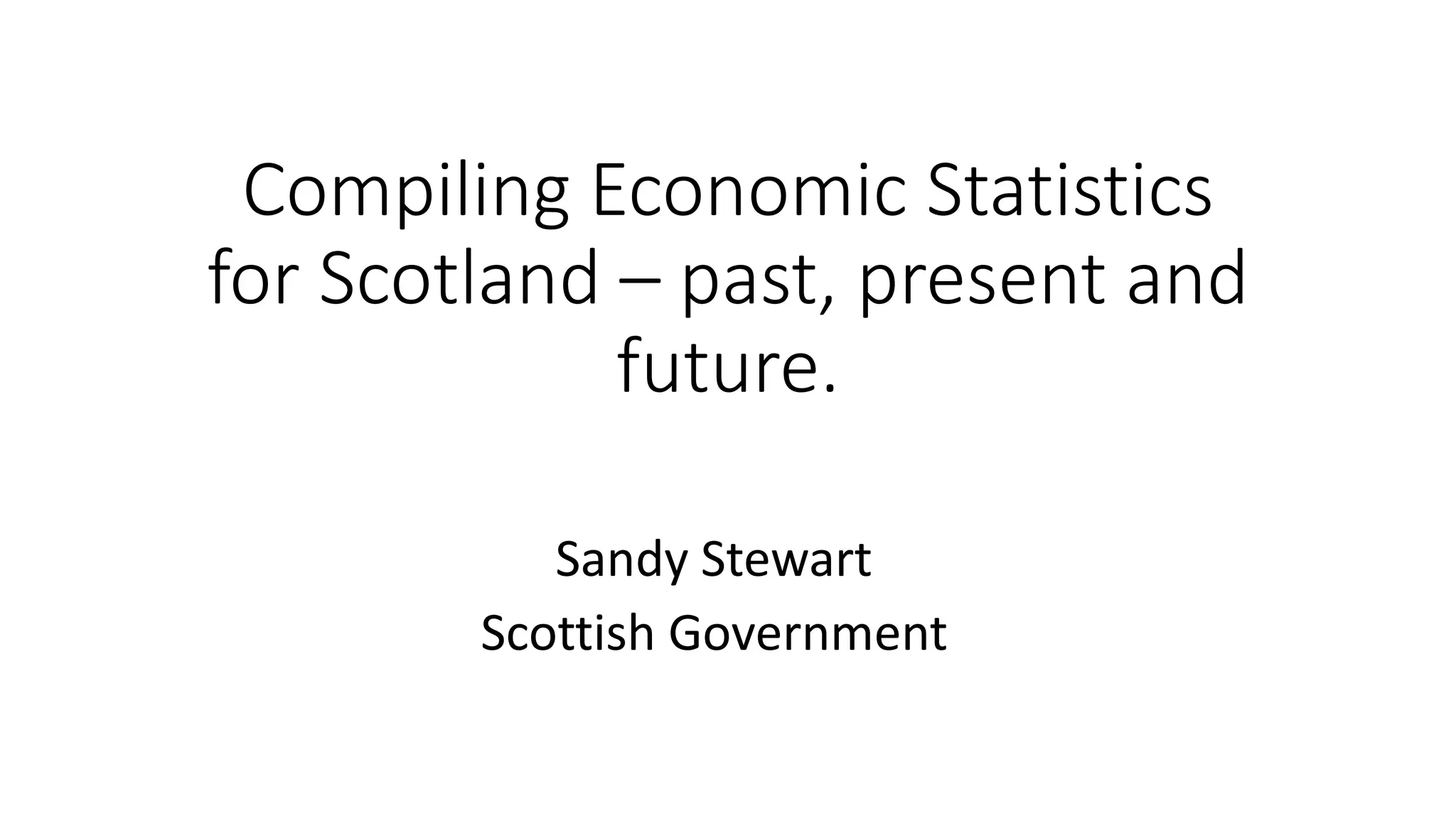 Compiling Economic Statistics
for Scotland – past, present and
future.
Sandy Stewart
Scottish Government
 