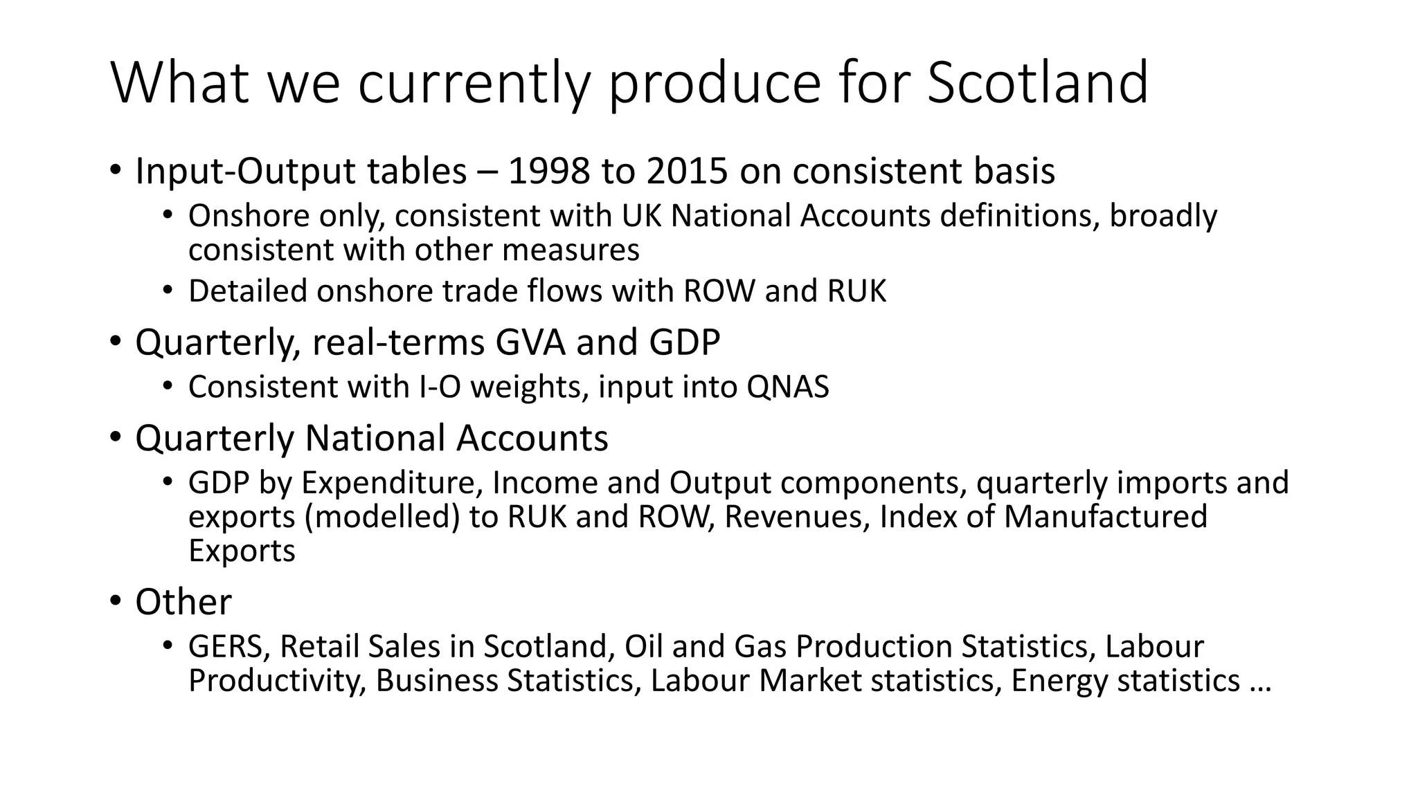 What we currently produce for Scotland
• Input-Output tables – 1998 to 2015 on consistent basis
• Onshore only, consistent with UK National Accounts definitions, broadly
consistent with other measures
• Detailed onshore trade flows with ROW and RUK
• Quarterly, real-terms GVA and GDP
• Consistent with I-O weights, input into QNAS
• Quarterly National Accounts
• GDP by Expenditure, Income and Output components, quarterly imports and
exports (modelled) to RUK and ROW, Revenues, Index of Manufactured
Exports
• Other
• GERS, Retail Sales in Scotland, Oil and Gas Production Statistics, Labour
Productivity, Business Statistics, Labour Market statistics, Energy statistics …
 